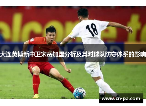大连英博新中卫宋岳加盟分析及其对球队防守体系的影响