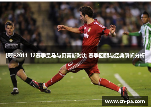 探秘2011 12赛季皇马与贝蒂斯对决 赛季回顾与经典瞬间分析