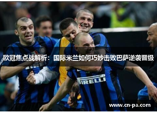 欧冠焦点战解析：国际米兰如何巧妙击败巴萨逆袭晋级