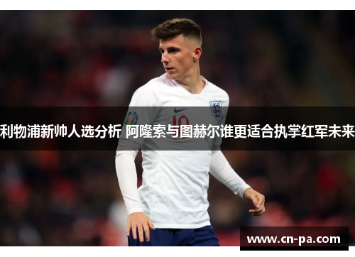 利物浦新帅人选分析 阿隆索与图赫尔谁更适合执掌红军未来