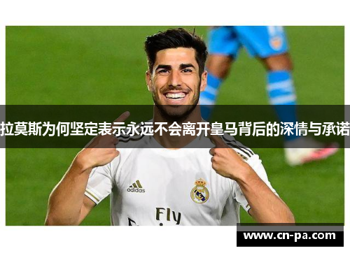 拉莫斯为何坚定表示永远不会离开皇马背后的深情与承诺