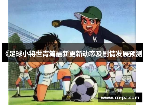 《足球小将世青篇最新更新动态及剧情发展预测》