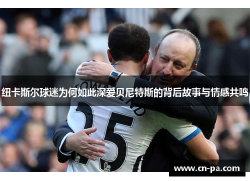 纽卡斯尔球迷为何如此深爱贝尼特斯的背后故事与情感共鸣