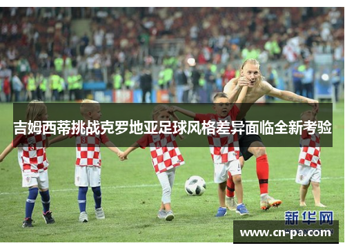 吉姆西蒂挑战克罗地亚足球风格差异面临全新考验