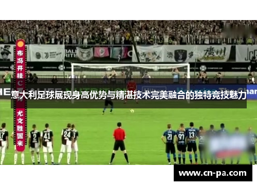 意大利足球展现身高优势与精湛技术完美融合的独特竞技魅力