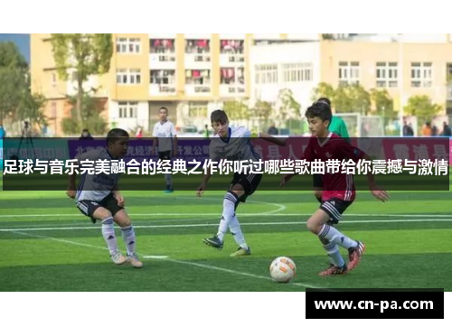 足球与音乐完美融合的经典之作你听过哪些歌曲带给你震撼与激情