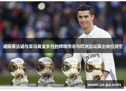 迪斯蒂法诺与皇马黄金岁月的辉煌传承与欧洲足坛霸主地位探索