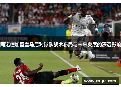 阿诺德加盟皇马后对球队战术布局与未来发展的深远影响