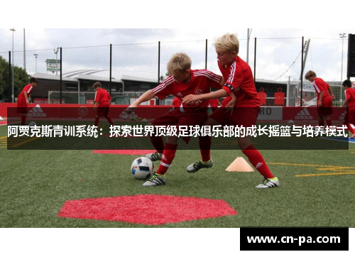 阿贾克斯青训系统：探索世界顶级足球俱乐部的成长摇篮与培养模式