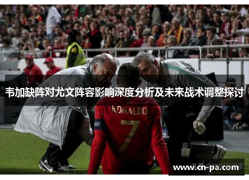 韦加缺阵对尤文阵容影响深度分析及未来战术调整探讨