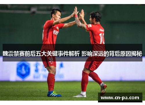 魏震禁赛前后五大关键事件解析 影响深远的背后原因揭秘