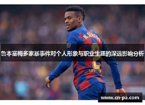 鲁本塞梅多家暴事件对个人形象与职业生涯的深远影响分析