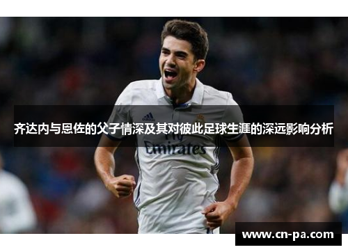 齐达内与恩佐的父子情深及其对彼此足球生涯的深远影响分析