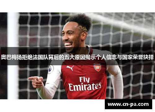 奥巴梅扬拒绝法国队背后的五大原因揭示个人信念与国家荣誉抉择