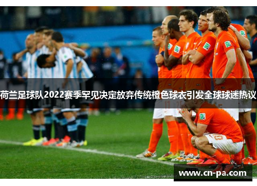 荷兰足球队2022赛季罕见决定放弃传统橙色球衣引发全球球迷热议