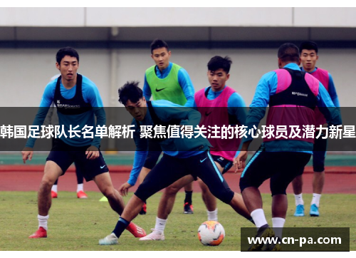 韩国足球队长名单解析 聚焦值得关注的核心球员及潜力新星