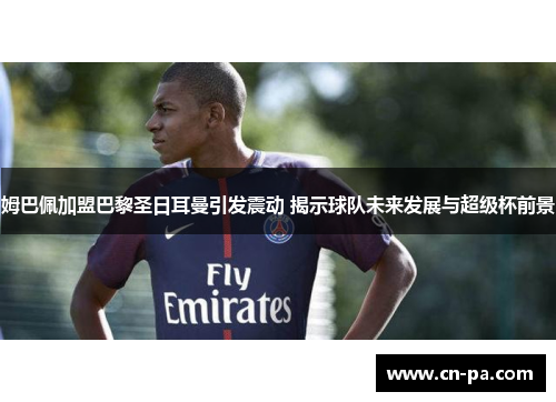 姆巴佩加盟巴黎圣日耳曼引发震动 揭示球队未来发展与超级杯前景