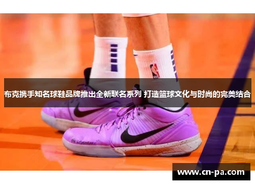 布克携手知名球鞋品牌推出全新联名系列 打造篮球文化与时尚的完美结合