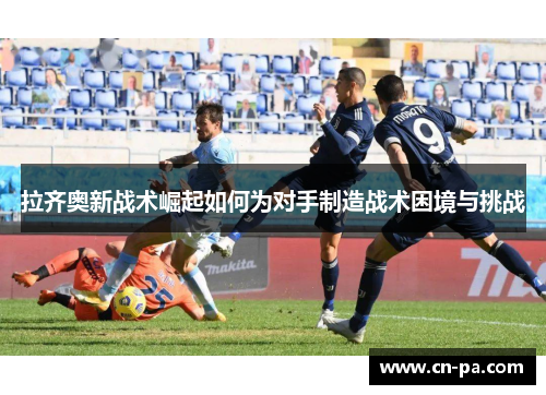 拉齐奥新战术崛起如何为对手制造战术困境与挑战