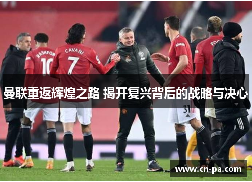 曼联重返辉煌之路 揭开复兴背后的战略与决心