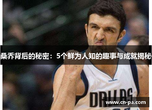 桑乔背后的秘密：5个鲜为人知的趣事与成就揭秘