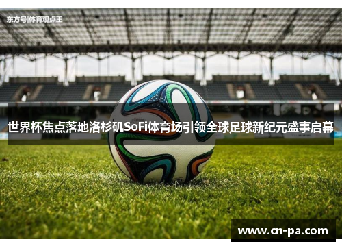 世界杯焦点落地洛杉矶SoFi体育场引领全球足球新纪元盛事启幕