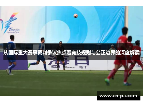从国际重大赛事裁判争议焦点看竞技规则与公正边界的深度解读