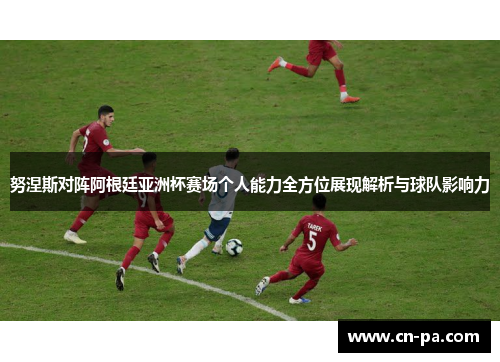 努涅斯对阵阿根廷亚洲杯赛场个人能力全方位展现解析与球队影响力