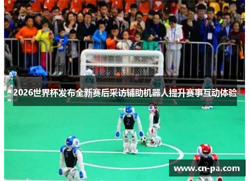 2026世界杯发布全新赛后采访辅助机器人提升赛事互动体验