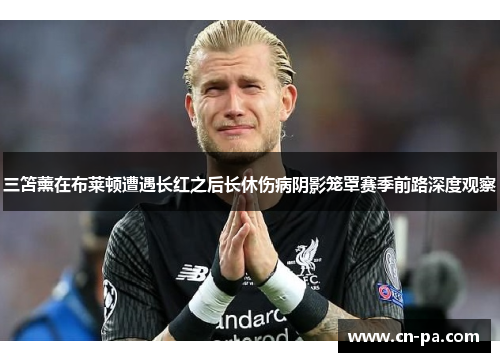 三笘薰在布莱顿遭遇长红之后长休伤病阴影笼罩赛季前路深度观察