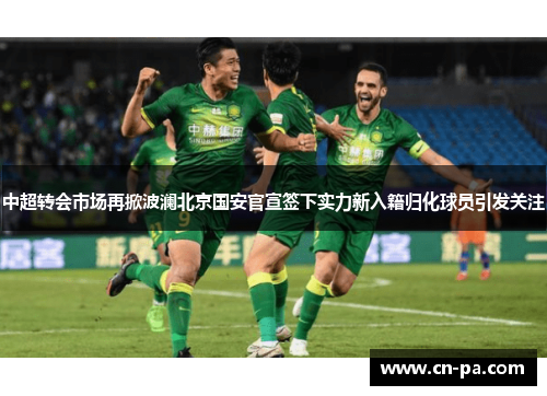 中超转会市场再掀波澜北京国安官宣签下实力新入籍归化球员引发关注