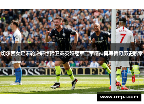 切尔西女足末轮逆转惊险卫冕英超冠军蓝军精神再写传奇历史新章