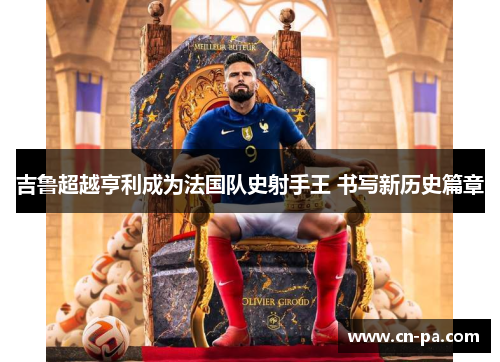 吉鲁超越亨利成为法国队史射手王 书写新历史篇章