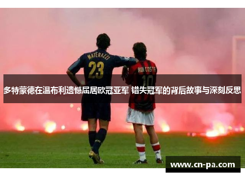 多特蒙德在温布利遗憾屈居欧冠亚军 错失冠军的背后故事与深刻反思