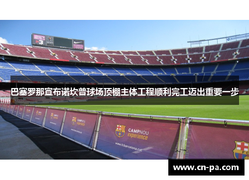 巴塞罗那宣布诺坎普球场顶棚主体工程顺利完工迈出重要一步