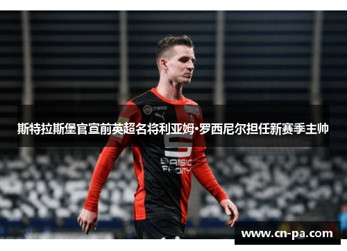 斯特拉斯堡官宣前英超名将利亚姆·罗西尼尔担任新赛季主帅