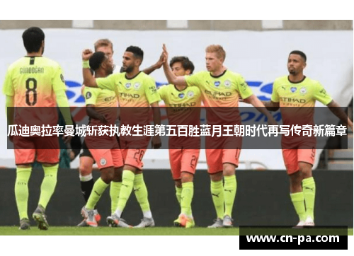 瓜迪奥拉率曼城斩获执教生涯第五百胜蓝月王朝时代再写传奇新篇章