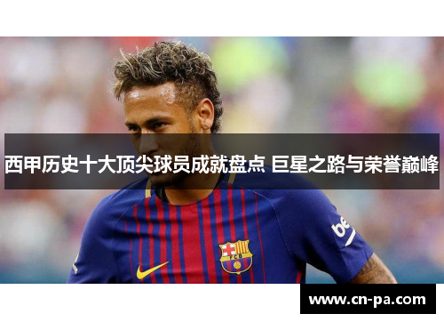 西甲历史十大顶尖球员成就盘点 巨星之路与荣誉巅峰