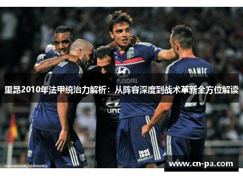 里昂2010年法甲统治力解析：从阵容深度到战术革新全方位解读