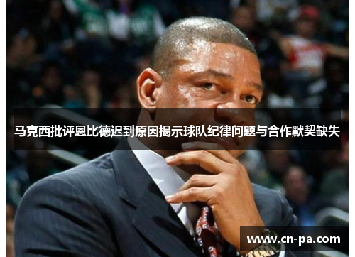 马克西批评恩比德迟到原因揭示球队纪律问题与合作默契缺失