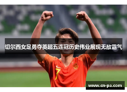 切尔西女足勇夺英超五连冠历史伟业展现无敌霸气