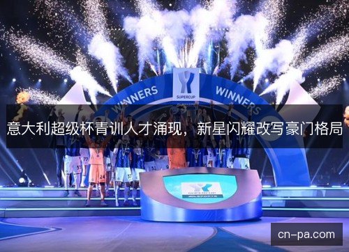 意大利超级杯青训人才涌现，新星闪耀改写豪门格局